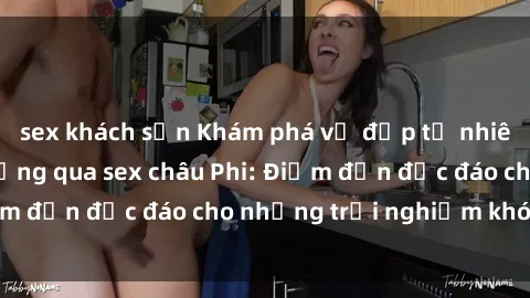sex khách sạn Khám phá vẻ đẹp tự nhiên và văn hóa đa dạng qua sex châu Phi: Điểm đến độc đáo cho những trải nghiệm khó quên