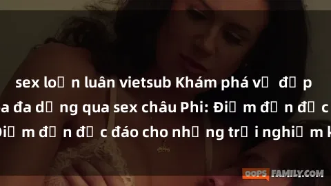 sex loạn luân vietsub Khám phá vẻ đẹp tự nhiên và văn hóa đa dạng qua sex châu Phi: Điểm đến độc đáo cho những trải nghiệm khó quên
