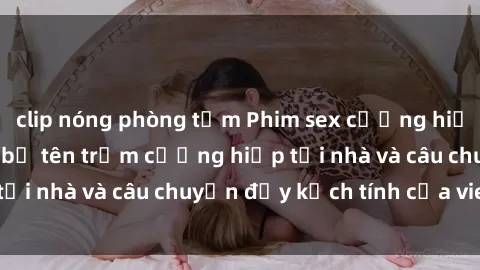 clip nóng phòng tắm Phim sex cưỡng hiếp vietsub: Nữ sinh bị tên trộm cưỡng hiếp tại nhà và câu chuyện đầy kịch tính của vietsub