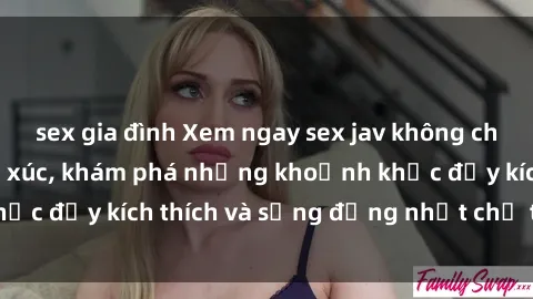 sex gia đình Xem ngay sex jav không che để thỏa mãn cảm xúc, khám phá những khoảnh khắc đầy kích thích và sống động nhất chỉ trong click!