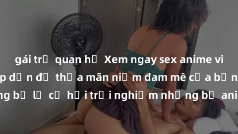 gái trẻ quan hệ Xem ngay sex anime vietsub cực hot và hấp dẫn để thỏa mãn niềm đam mê của bạn! Đừng bỏ lỡ cơ hội trải nghiệm những bộ anime đỉnh cao chỉ có tại đây!