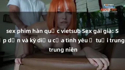 sex phim hàn quốc vietsub Sex gái già: Sự hấp dẫn và kỳ diệu của tình yêu ở tuổi trung niên