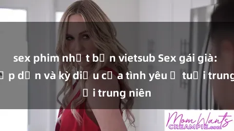 sex phim nhật bản vietsub Sex gái già: Sự hấp dẫn và kỳ diệu của tình yêu ở tuổi trung niên