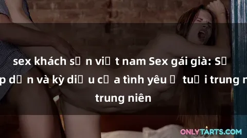 sex khách sạn việt nam Sex gái già: Sự hấp dẫn và kỳ diệu của tình yêu ở tuổi trung niên