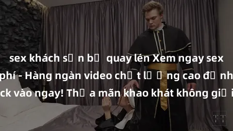 sex khách sạn bị quay lén Xem ngay sex jav full HD miễn phí - Hàng ngàn video chất lượng cao đỉnh cao chỉ cần click vào ngay! Thỏa mãn khao khát không giới hạn, đón chờ những trải nghiệm mới lạ!