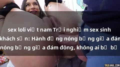 sex loli việt nam Trải nghiệm sex sinh viên sôi động trong khách sạn: Hành động nóng bỏng giữa đám đông, không ai bị bỏ lỡ