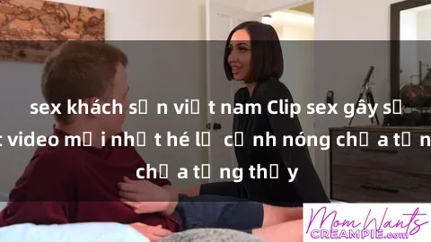 sex khách sạn việt nam Clip sex gây sốc: Loạt video mới nhất hé lộ cảnh nóng chưa từng thấy