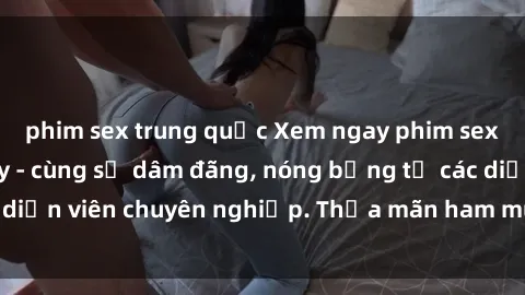 phim sex trung quốc Xem ngay phim sex miễn phí tại đây - cùng sự dâm đãng, nóng bỏng từ các diễn viên chuyên nghiệp. Thỏa mãn ham muốn ngay hôm nay!