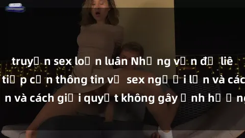 truyện sex loạn luân Những vấn đề liên quan đến việc tiếp cận thông tin về sex người lớn và cách giải quyết không gây ảnh hưởng đến trẻ em