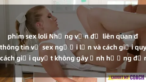 phim sex loli Những vấn đề liên quan đến việc tiếp cận thông tin về sex người lớn và cách giải quyết không gây ảnh hưởng đến trẻ em