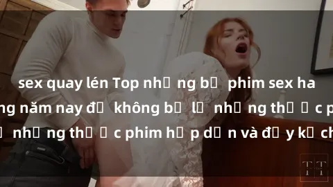sex quay lén Top những bộ phim sex hay nhất nên xem trong năm nay để không bỏ lỡ những thước phim hấp dẫn và đầy kịch tính.