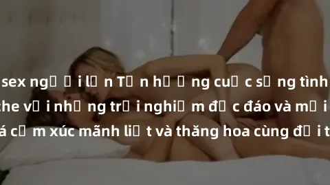 sex người lớn Tận hưởng cuộc sống tình dục online không che với những trải nghiệm độc đáo và mới lạ. Khám phá cảm xúc mãnh liệt và thăng hoa cùng đối tác tại các trang web chuyên nghiệp.