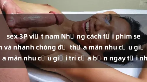 sex 3P việt nam Những cách tải phim sex về máy đơn giản và nhanh chóng để thỏa mãn nhu cầu giải trí của bạn ngay tại nhà