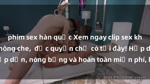 phim sex hàn quốc Xem ngay clip sex không che cực hot, không che,  độc quyền chỉ có tại đây! Hấp dẫn, nóng bỏng và hoàn toàn miễn phí, không thể bỏ qua!