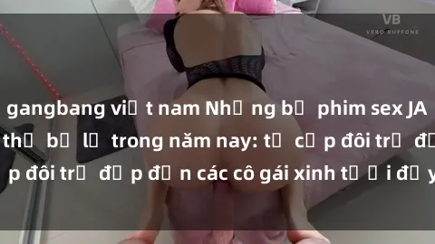 gangbang việt nam Những bộ phim sex JAV hot nhất không thể bỏ lỡ trong năm nay: từ cặp đôi trẻ đẹp đến các cô gái xinh tươi đầy sức hút.