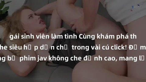 gái sinh viên làm tình Cùng khám phá thế giới jav không che siêu hấp dẫn chỉ trong vài cú click! Đắm chìm trong những bộ phim jav không che đỉnh cao, mang lại trải nghiệm thú vị và đầy kích thích.