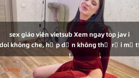 sex giáo viên vietsub Xem ngay top jav idol không che, hấp dẫn không thể rời mắt!