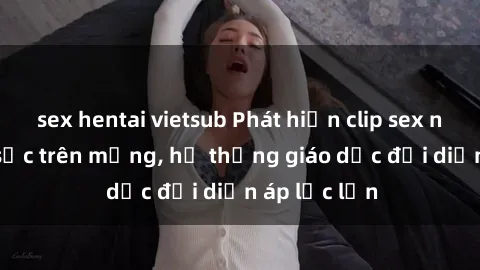 sex hentai vietsub Phát hiện clip sex nữ sinh gây sốc trên mạng, hệ thống giáo dục đối diện áp lực lớn