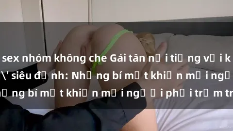 sex nhóm không che Gái tân nổi tiếng với kỹ năng 'làm tình' siêu đỉnh: Những bí mật khiến mọi người phải trầm trồ