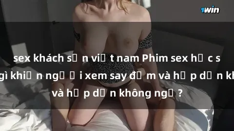 sex khách sạn việt nam Phim sex học sinh: Điều gì khiến người xem say đắm và hấp dẫn không ngờ?