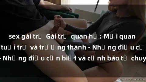 sex gái trẻ Gái trẻ quan hệ: Mối quan hệ khác biệt giữa tuổi trẻ và trưởng thành - Những điều cần biết và cảnh báo từ chuyên gia