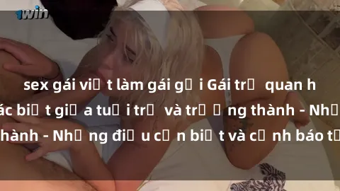 sex gái việt làm gái gọi Gái trẻ quan hệ: Mối quan hệ khác biệt giữa tuổi trẻ và trưởng thành - Những điều cần biết và cảnh báo từ chuyên gia