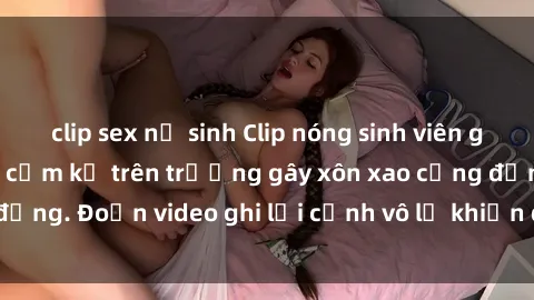 clip sex nữ sinh Clip nóng sinh viên gây sốc: Hành động cấm kỵ trên trường gây xôn xao cộng đồng. Đoạn video ghi lại cảnh vô lễ khiến dư luận bức xúc.