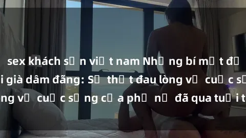sex khách sạn việt nam Những bí mật đằng sau vẻ ngoài gái già dâm đãng: Sự thật đau lòng về cuộc sống của phụ nữ đã qua tuổi thanh xuân