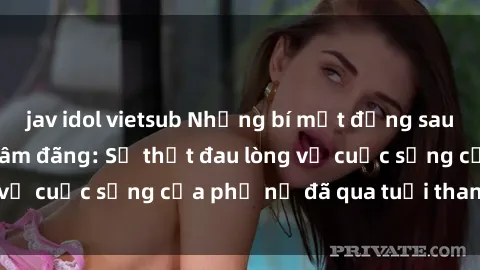 jav idol vietsub Những bí mật đằng sau vẻ ngoài gái già dâm đãng: Sự thật đau lòng về cuộc sống của phụ nữ đã qua tuổi thanh xuân