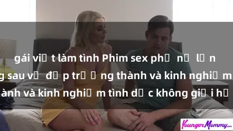 gái việt làm tình Phim sex phụ nữ lớn tuổi: Sức hút đằng sau vẻ đẹp trưởng thành và kinh nghiệm tình dục không giới hạn