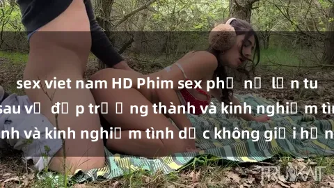 sex viet nam HD Phim sex phụ nữ lớn tuổi: Sức hút đằng sau vẻ đẹp trưởng thành và kinh nghiệm tình dục không giới hạn
