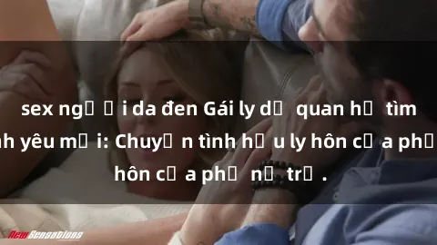 sex người da đen Gái ly dị quan hệ tìm kiếm tình yêu mới: Chuyện tình hậu ly hôn của phụ nữ trẻ.
