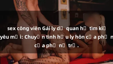 sex công viên Gái ly dị quan hệ tìm kiếm tình yêu mới: Chuyện tình hậu ly hôn của phụ nữ trẻ.