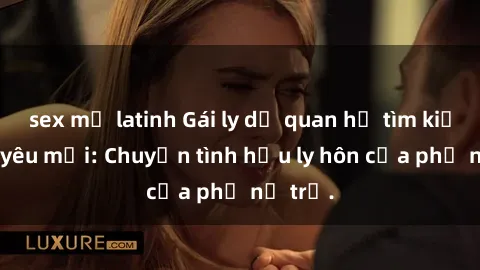 sex mỹ latinh Gái ly dị quan hệ tìm kiếm tình yêu mới: Chuyện tình hậu ly hôn của phụ nữ trẻ.