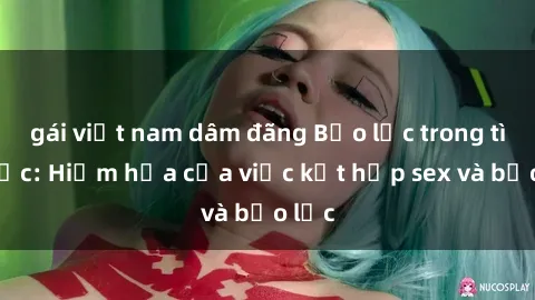 gái việt nam dâm đãng Bạo lực trong tình dục: Hiểm họa của việc kết hợp sex và bạo lực