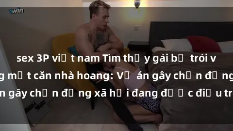 sex 3P việt nam Tìm thấy gái bị trói và bị hiếp dâm trong một căn nhà hoang: Vụ án gây chấn động xã hội đang được điều tra vào.