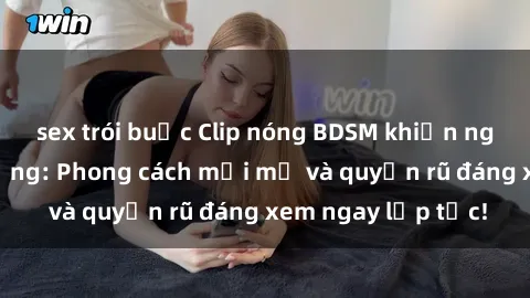 sex trói buộc Clip nóng BDSM khiến người xem phát cuồng: Phong cách mới mẻ và quyến rũ đáng xem ngay lập tức!