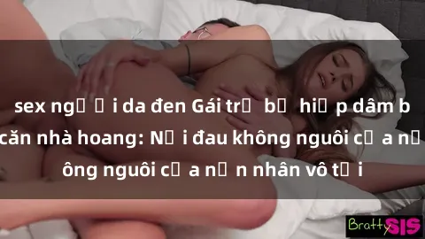 sex người da đen Gái trẻ bị hiếp dâm bạo lực trong căn nhà hoang: Nỗi đau không nguôi của nạn nhân vô tội