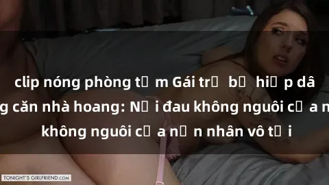 clip nóng phòng tắm Gái trẻ bị hiếp dâm bạo lực trong căn nhà hoang: Nỗi đau không nguôi của nạn nhân vô tội