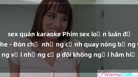 sex quán karaoke Phim sex loạn luân đầy kích thích không che - Đón chờ những cảnh quay nóng bỏng với những cặp đôi không ngại hãm hiếp gia đình trong lòng