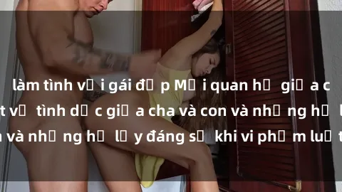 làm tình với gái đẹp Mối quan hệ giữa cha và con: Sự thật về tình dục giữa cha và con và những hệ lụy đáng sợ khi vi phạm luật pháp.
