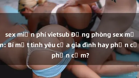sex miễn phí vietsub Động phòng sex mẹ con: Bí mật tình yêu của gia đình hay phản cảm?