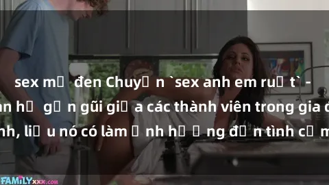 sex mỹ đen Chuyện `sex anh em ruột` - Đề cập đến quan hệ gần gũi giữa các thành viên trong gia đình, liệu nó có làm ảnh hưởng đến tình cảm gia đình hay không?