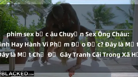 phim sex bắc âu Chuyện Sex Ông Cháu: Mối Quan Hệ Gia Đình Hay Hành Vi Phạm Đạo Đức? Đây là Một Chủ Đề Gây Tranh Cãi Trong Xã Hội Hiện Nay.