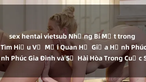 sex hentai vietsub Những Bí Mật trong Tình Dục Gia Đình: Tìm Hiểu Về Mối Quan Hệ Giữa Hạnh Phúc Gia Đình và Sự Hài Hòa Trong Cuộc Sống Tình Dục