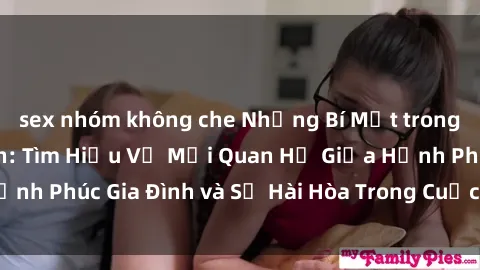 sex nhóm không che Những Bí Mật trong Tình Dục Gia Đình: Tìm Hiểu Về Mối Quan Hệ Giữa Hạnh Phúc Gia Đình và Sự Hài Hòa Trong Cuộc Sống Tình Dục