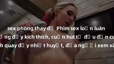 sex phòng thay đồ Phim sex loạn luân Nhật Bản: Hành động đầy kích thích, cuốn hút từ đầu đến cuối. Những cảnh quay đầy nhiệt huyết, đưa người xem vào thế giới độc đáo của tình thân. Đừng bỏ lỡ!