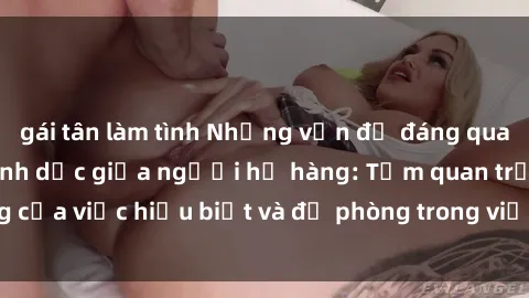 gái tân làm tình Những vấn đề đáng quan tâm về quan hệ tình dục giữa người họ hàng: Tầm quan trọng của việc hiểu biết và đề phòng trong việc tiếp xúc trong gia đình.