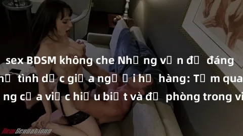 sex BDSM không che Những vấn đề đáng quan tâm về quan hệ tình dục giữa người họ hàng: Tầm quan trọng của việc hiểu biết và đề phòng trong việc tiếp xúc trong gia đình.