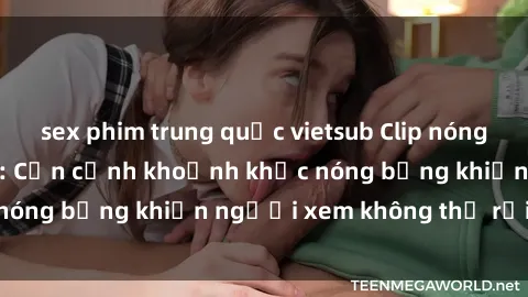 sex phim trung quốc vietsub Clip nóng phòng tắm gây sốt: Cận cảnh khoảnh khắc nóng bỏng khiến người xem không thể rời mắt